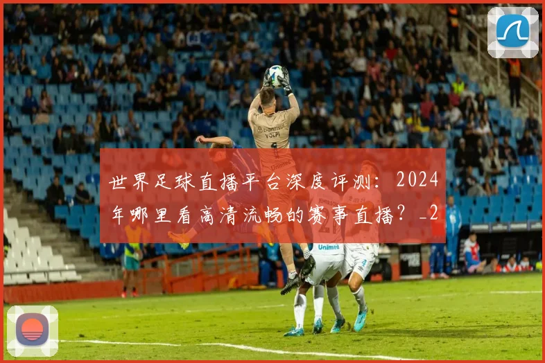 世界足球直播平台深度评测:2024年哪里看高清流畅的赛事直播?_20260609201544