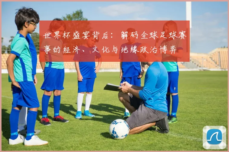 世界杯盛宴背后:解码全球足球赛事的经济、文化与地缘政治博弈