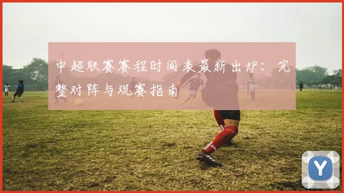 中超联赛赛程时间表最新出炉:完整对阵与观赛指南