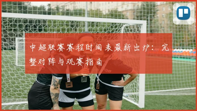 中超联赛赛程时间表最新出炉:完整对阵与观赛指南