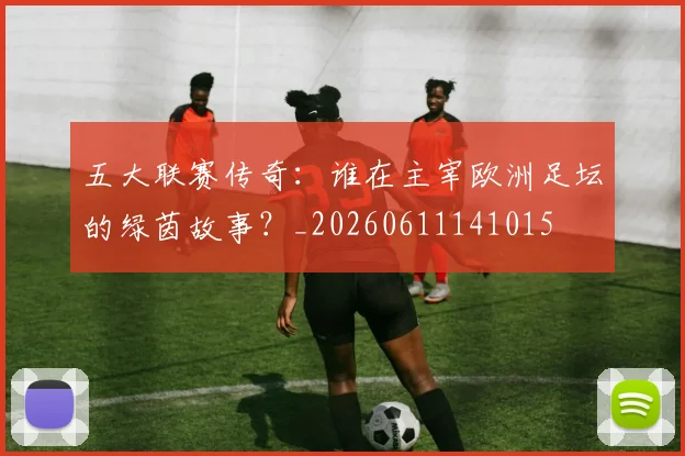 五大联赛传奇:谁在主宰欧洲足坛的绿茵故事?_20260611141015
