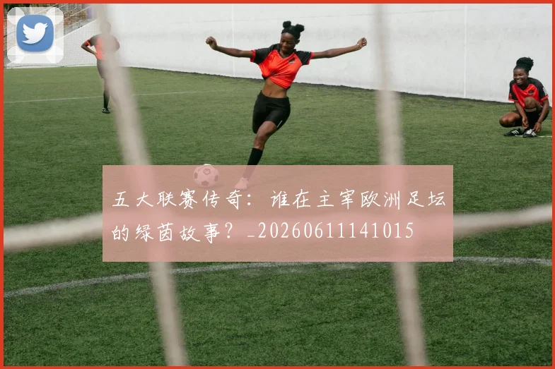 五大联赛传奇：谁在主宰欧洲足坛的绿茵故事？_20260611141015