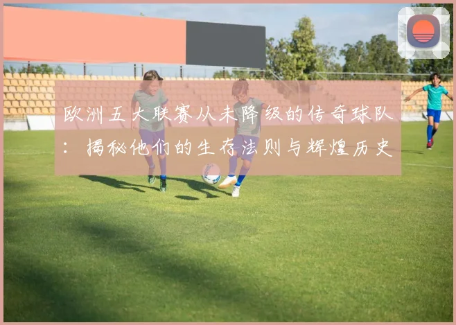 欧洲五大联赛从未降级的传奇球队：揭秘他们的生存法则与辉煌历史