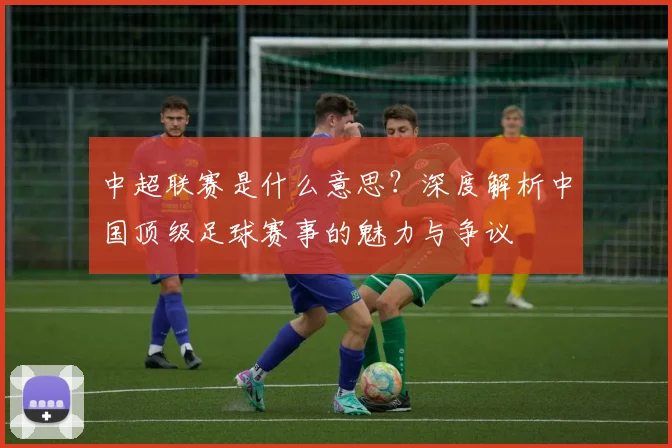 中超联赛是什么意思？深度解析中国顶级足球赛事的魅力与争议